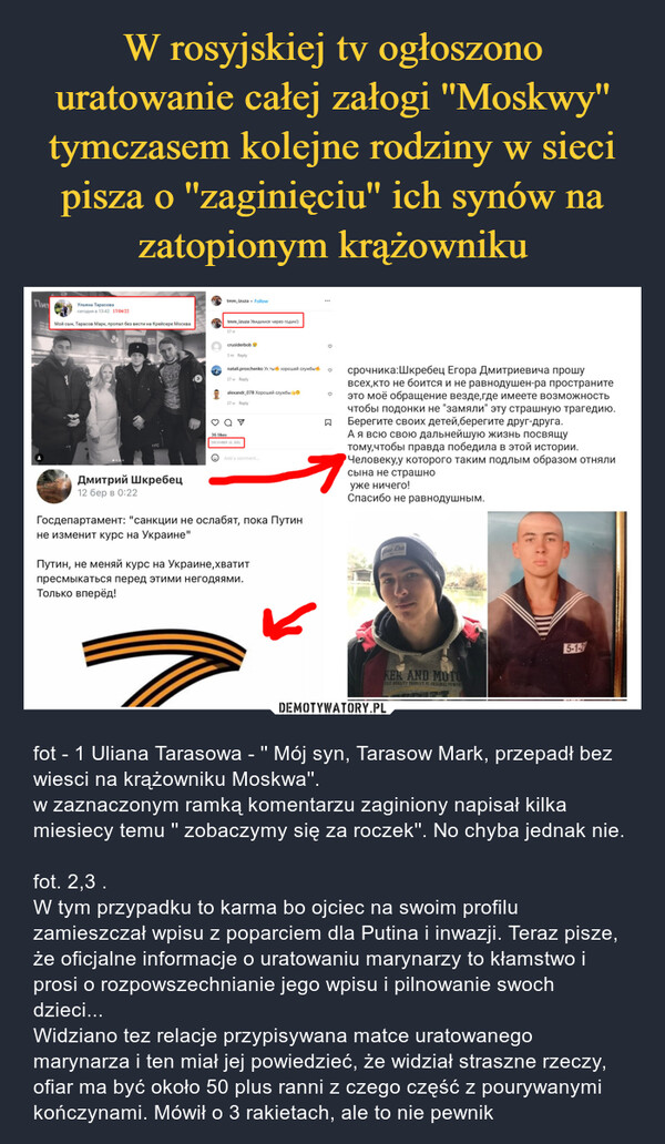  – fot - 1 Uliana Tarasowa - '' Mój syn, Tarasow Mark, przepadł bez wiesci na krążowniku Moskwa''.w zaznaczonym ramką komentarzu zaginiony napisał kilka miesiecy temu '' zobaczymy się za roczek''. No chyba jednak nie.fot. 2,3 .W tym przypadku to karma bo ojciec na swoim profilu zamieszczał wpisu z poparciem dla Putina i inwazji. Teraz pisze, że oficjalne informacje o uratowaniu marynarzy to kłamstwo i prosi o rozpowszechnianie jego wpisu i pilnowanie swoch dzieci...Widziano tez relacje przypisywana matce uratowanego marynarza i ten miał jej powiedzieć, że widział straszne rzeczy, ofiar ma być około 50 plus ranni z czego część z pourywanymi kończynami. Mówił o 3 rakietach, ale to nie pewnik 