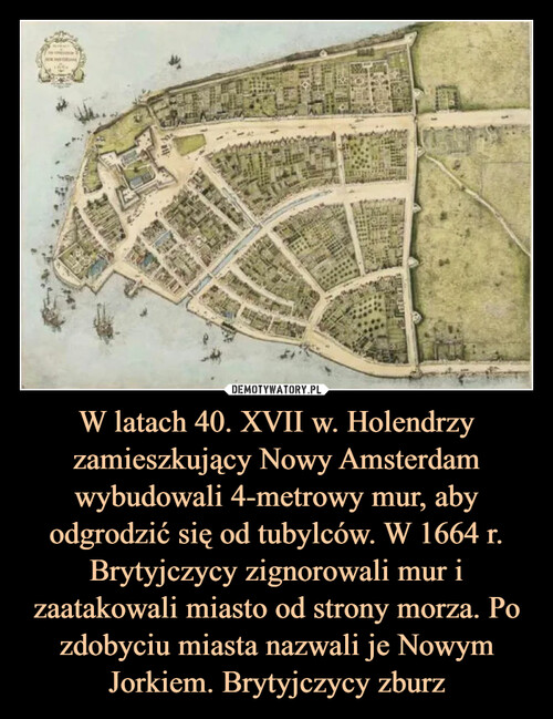 W latach 40. XVII w. Holendrzy zamieszkujący Nowy Amsterdam wybudowali 4-metrowy mur, aby odgrodzić się od tubylców. W 1664 r. Brytyjczycy zignorowali mur i zaatakowali miasto od strony morza. Po zdobyciu miasta nazwali je Nowym Jorkiem. Brytyjczycy zburz