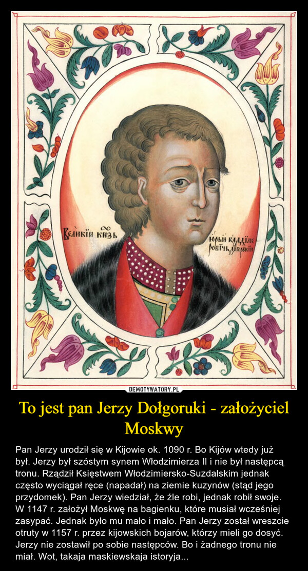 To jest pan Jerzy Dołgoruki - założyciel Moskwy – Pan Jerzy urodził się w Kijowie ok. 1090 r. Bo Kijów wtedy już był. Jerzy był szóstym synem Włodzimierza II i nie był następcą tronu. Rządził Księstwem Włodzimiersko-Suzdalskim jednak często wyciągał ręce (napadał) na ziemie kuzynów (stąd jego przydomek). Pan Jerzy wiedział, że źle robi, jednak robił swoje. W 1147 r. założył Moskwę na bagienku, które musiał wcześniej zasypać. Jednak było mu mało i mało. Pan Jerzy został wreszcie otruty w 1157 r. przez kijowskich bojarów, którzy mieli go dosyć. Jerzy nie zostawił po sobie następców. Bo i żadnego tronu nie miał. Wot, takaja maskiewskaja istoryja... 