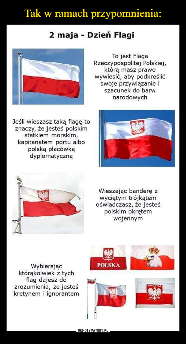  –  2 maja - Dzień Flagi Jeśli wieszasz taką flagę to znaczy, że jesteś polskim statkiem morskim, kapitanatem portu albo polską placówką dyplomatyczną Wybierając którąkolwiek z tych flag dajesz do zrozumienia, że jesteś kretynem i ignorantem To jest Flaga Rzeczypospolitej Polskiej, którą masz prawo wywiesić, aby podkreślić swoje przywiązanie i szacunek do barw narodowych Wieszając banderę z wyciętym trójkątem oświadczasz, że jesteś polskim okrętem wojennym