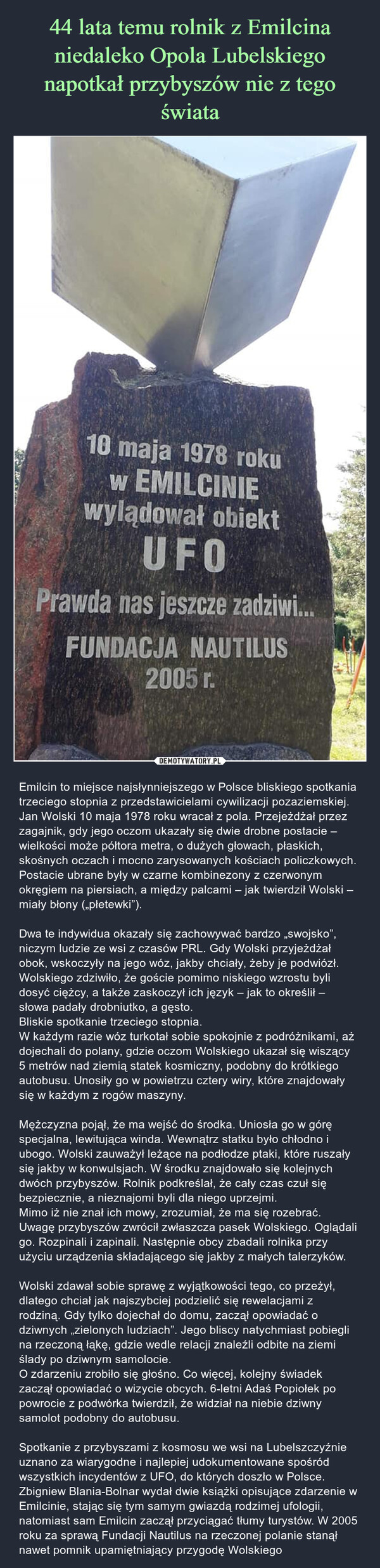  – Emilcin to miejsce najsłynniejszego w Polsce bliskiego spotkania trzeciego stopnia z przedstawicielami cywilizacji pozaziemskiej.Jan Wolski 10 maja 1978 roku wracał z pola. Przejeżdżał przez zagajnik, gdy jego oczom ukazały się dwie drobne postacie – wielkości może półtora metra, o dużych głowach, płaskich, skośnych oczach i mocno zarysowanych kościach policzkowych. Postacie ubrane były w czarne kombinezony z czerwonym okręgiem na piersiach, a między palcami – jak twierdził Wolski – miały błony („płetewki”).Dwa te indywidua okazały się zachowywać bardzo „swojsko”, niczym ludzie ze wsi z czasów PRL. Gdy Wolski przyjeżdżał obok, wskoczyły na jego wóz, jakby chciały, żeby je podwiózł. Wolskiego zdziwiło, że goście pomimo niskiego wzrostu byli dosyć ciężcy, a także zaskoczył ich język – jak to określił – słowa padały drobniutko, a gęsto.Bliskie spotkanie trzeciego stopnia.W każdym razie wóz turkotał sobie spokojnie z podróżnikami, aż dojechali do polany, gdzie oczom Wolskiego ukazał się wiszący 5 metrów nad ziemią statek kosmiczny, podobny do krótkiego autobusu. Unosiły go w powietrzu cztery wiry, które znajdowały się w każdym z rogów maszyny.Mężczyzna pojął, że ma wejść do środka. Uniosła go w górę specjalna, lewitująca winda. Wewnątrz statku było chłodno i ubogo. Wolski zauważył leżące na podłodze ptaki, które ruszały się jakby w konwulsjach. W środku znajdowało się kolejnych dwóch przybyszów. Rolnik podkreślał, że cały czas czuł się bezpiecznie, a nieznajomi byli dla niego uprzejmi.Mimo iż nie znał ich mowy, zrozumiał, że ma się rozebrać. Uwagę przybyszów zwrócił zwłaszcza pasek Wolskiego. Oglądali go. Rozpinali i zapinali. Następnie obcy zbadali rolnika przy użyciu urządzenia składającego się jakby z małych talerzyków.Wolski zdawał sobie sprawę z wyjątkowości tego, co przeżył, dlatego chciał jak najszybciej podzielić się rewelacjami z rodziną. Gdy tylko dojechał do domu, zaczął opowiadać o dziwnych „zielonych ludziach”. Jego bliscy natychmiast pobiegli na rzeczoną łąkę, gdzie wedle relacji znaleźli odbite na ziemi ślady po dziwnym samolocie.O zdarzeniu zrobiło się głośno. Co więcej, kolejny świadek zaczął opowiadać o wizycie obcych. 6-letni Adaś Popiołek po powrocie z podwórka twierdził, że widział na niebie dziwny samolot podobny do autobusu.Spotkanie z przybyszami z kosmosu we wsi na Lubelszczyźnie uznano za wiarygodne i najlepiej udokumentowane spośród wszystkich incydentów z UFO, do których doszło w Polsce. Zbigniew Blania-Bolnar wydał dwie książki opisujące zdarzenie w Emilcinie, stając się tym samym gwiazdą rodzimej ufologii, natomiast sam Emilcin zaczął przyciągać tłumy turystów. W 2005 roku za sprawą Fundacji Nautilus na rzeczonej polanie stanął nawet pomnik upamiętniający przygodę Wolskiego 