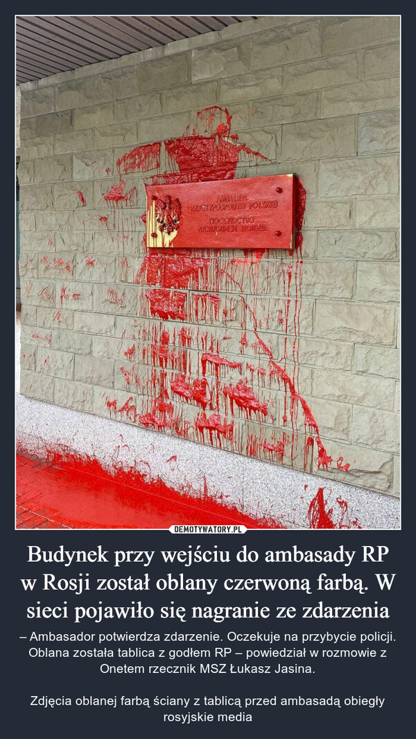 Budynek przy wejściu do ambasady RP w Rosji został oblany czerwoną farbą. W sieci pojawiło się nagranie ze zdarzenia – – Ambasador potwierdza zdarzenie. Oczekuje na przybycie policji. Oblana została tablica z godłem RP – powiedział w rozmowie z Onetem rzecznik MSZ Łukasz Jasina.Zdjęcia oblanej farbą ściany z tablicą przed ambasadą obiegły rosyjskie media 