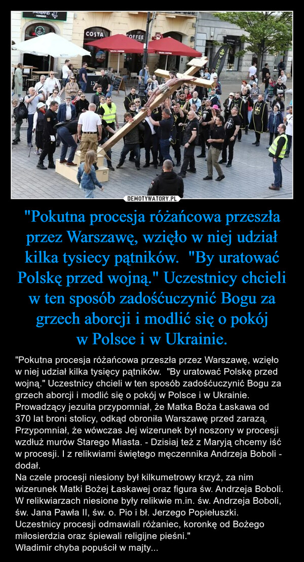 "Pokutna procesja różańcowa przeszła przez Warszawę, wzięło w niej udział kilka tysiecy pątników.  "By uratować Polskę przed wojną." Uczestnicy chcieli w ten sposób zadośćuczynić Bogu za grzech aborcji i modlić się o pokój w Polsce i w Ukrainie. – "Pokutna procesja różańcowa przeszła przez Warszawę, wzięło w niej udział kilka tysięcy pątników.  "By uratować Polskę przed wojną." Uczestnicy chcieli w ten sposób zadośćuczynić Bogu za grzech aborcji i modlić się o pokój w Polsce i w Ukrainie.Prowadzący jezuita przypomniał, że Matka Boża Łaskawa od 370 lat broni stolicy, odkąd obroniła Warszawę przed zarazą. Przypomniał, że wówczas Jej wizerunek był noszony w procesji wzdłuż murów Starego Miasta. - Dzisiaj też z Maryją chcemy iść w procesji. I z relikwiami świętego męczennika Andrzeja Boboli - dodał.Na czele procesji niesiony był kilkumetrowy krzyż, za nim wizerunek Matki Bożej Łaskawej oraz figura św. Andrzeja Boboli. W relikwiarzach niesione były relikwie m.in. św. Andrzeja Boboli, św. Jana Pawła II, św. o. Pio i bł. Jerzego Popiełuszki.Uczestnicy procesji odmawiali różaniec, koronkę od Bożego miłosierdzia oraz śpiewali religijne pieśni."Władimir chyba popuścił w majty... 