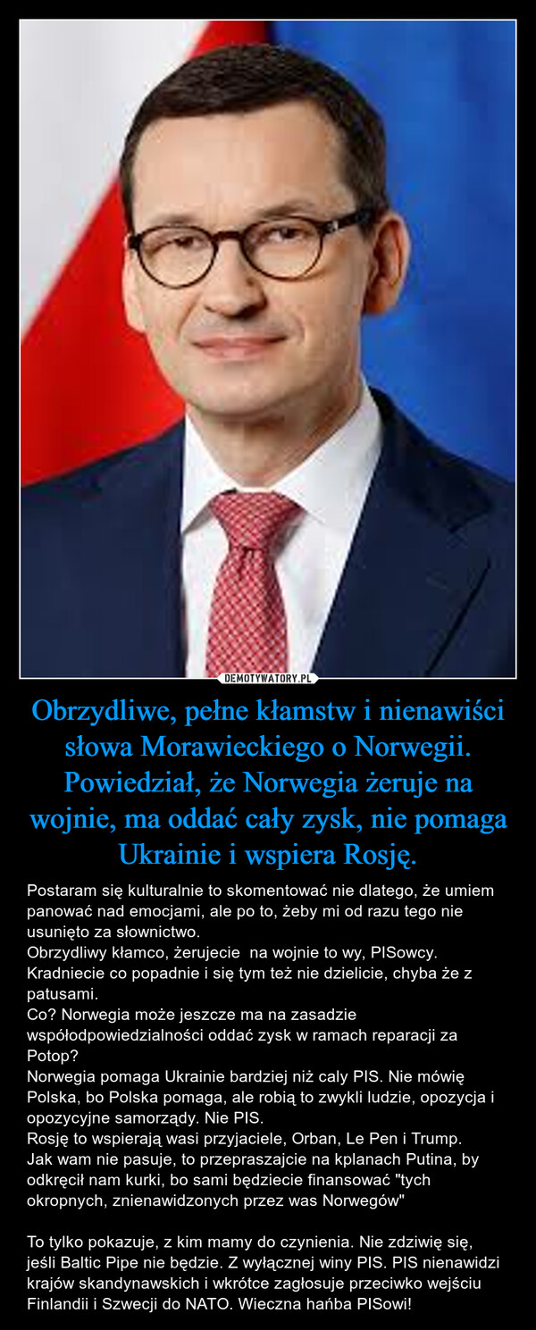 Obrzydliwe, pełne kłamstw i nienawiści słowa Morawieckiego o Norwegii. Powiedział, że Norwegia żeruje na wojnie, ma oddać cały zysk, nie pomaga Ukrainie i wspiera Rosję. – Postaram się kulturalnie to skomentować nie dlatego, że umiem panować nad emocjami, ale po to, żeby mi od razu tego nie usunięto za słownictwo. Obrzydliwy kłamco, żerujecie  na wojnie to wy, PISowcy. Kradniecie co popadnie i się tym też nie dzielicie, chyba że z patusami.Co? Norwegia może jeszcze ma na zasadzie współodpowiedzialności oddać zysk w ramach reparacji za Potop? Norwegia pomaga Ukrainie bardziej niż caly PIS. Nie mówię Polska, bo Polska pomaga, ale robią to zwykli ludzie, opozycja i opozycyjne samorządy. Nie PIS. Rosję to wspierają wasi przyjaciele, Orban, Le Pen i Trump. Jak wam nie pasuje, to przepraszajcie na kplanach Putina, by odkręcił nam kurki, bo sami będziecie finansować "tych okropnych, znienawidzonych przez was Norwegów"To tylko pokazuje, z kim mamy do czynienia. Nie zdziwię się, jeśli Baltic Pipe nie będzie. Z wyłącznej winy PIS. PIS nienawidzi krajów skandynawskich i wkrótce zagłosuje przeciwko wejściu Finlandii i Szwecji do NATO. Wieczna hańba PISowi! 