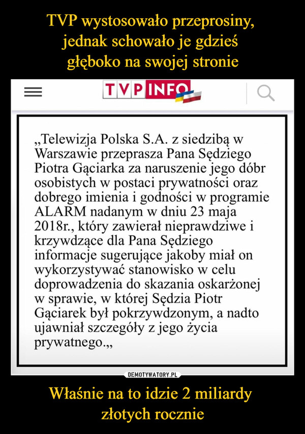 Właśnie na to idzie 2 miliardy złotych rocznie –  TVP „Telewizja Polska S.A. z siedzibą w Warszawie przeprasza Pana Sędziego Piotra Gąciarka za naruszenie jego dóbr osobistych w postaci prywatności oraz dobrego imienia i godności w programie ALARM nadanym w dniu 23 maja 2018r., który zawierał nieprawdziwe i krzywdzące dla Pana Sędziego informacje sugerujące jakoby miał on wykorzystywać stanowisko w celu doprowadzenia do skazania oskarżonej w sprawie, w której Sędzia Piotr Gąciarek był pokrzywdzonym, a nadto ujawniał szczegóły z jego życia prywatnego.,,
