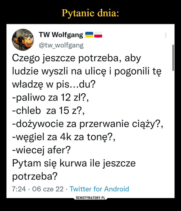  –  Czego jeszcze potrzeba, aby ludzie wyszli na ulicę i pogonili tę władzę w pis...du?-paliwo za 12 zł?,-chleb  za 15 z?,-dożywocie za przerwanie ciąży?,-węgiel za 4k za tonę?,-wiecej afer?Pytam się kurwa ile jeszcze potrzeba?