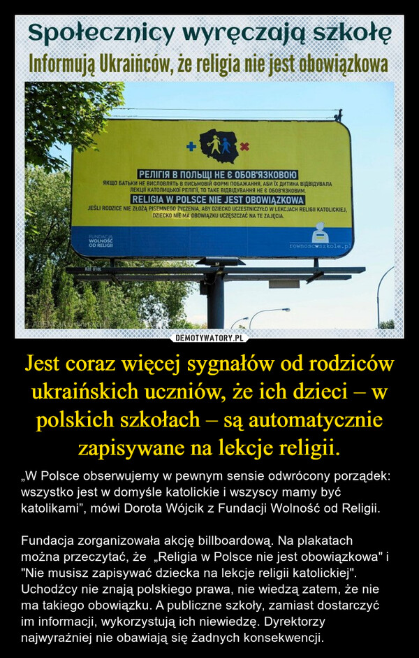 Jest coraz więcej sygnałów od rodziców ukraińskich uczniów, że ich dzieci – w polskich szkołach – są automatycznie zapisywane na lekcje religii. – „W Polsce obserwujemy w pewnym sensie odwrócony porządek: wszystko jest w domyśle katolickie i wszyscy mamy być katolikami”, mówi Dorota Wójcik z Fundacji Wolność od Religii. Fundacja zorganizowała akcję billboardową. Na plakatach można przeczytać, że  „Religia w Polsce nie jest obowiązkowa" i "Nie musisz zapisywać dziecka na lekcje religii katolickiej".  Uchodźcy nie znają polskiego prawa, nie wiedzą zatem, że nie ma takiego obowiązku. A publiczne szkoły, zamiast dostarczyć im informacji, wykorzystują ich niewiedzę. Dyrektorzy najwyraźniej nie obawiają się żadnych konsekwencji. 