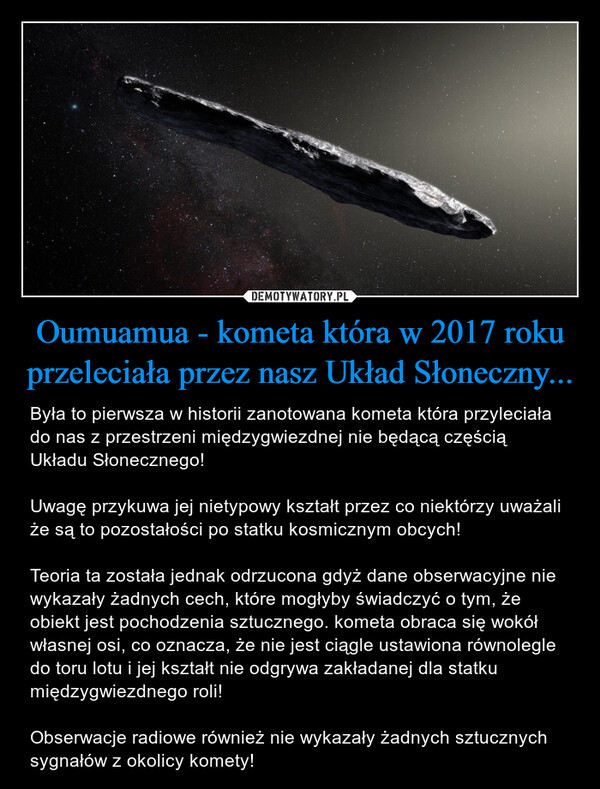 Oumuamua - kometa która w 2017 roku przeleciała przez nasz Układ Słoneczny... – Była to pierwsza w historii zanotowana kometa która przyleciała do nas z przestrzeni międzygwiezdnej nie będącą częścią Układu Słonecznego!Uwagę przykuwa jej nietypowy kształt przez co niektórzy uważali że są to pozostałości po statku kosmicznym obcych!Teoria ta została jednak odrzucona gdyż dane obserwacyjne nie wykazały żadnych cech, które mogłyby świadczyć o tym, że obiekt jest pochodzenia sztucznego. kometa obraca się wokół własnej osi, co oznacza, że nie jest ciągle ustawiona równolegle do toru lotu i jej kształt nie odgrywa zakładanej dla statku międzygwiezdnego roli!Obserwacje radiowe również nie wykazały żadnych sztucznych sygnałów z okolicy komety! 