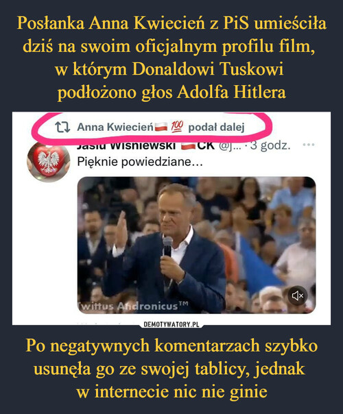 Posłanka Anna Kwiecień z PiS umieściła dziś na swoim oficjalnym profilu film, 
w którym Donaldowi Tuskowi 
podłożono głos Adolfa Hitlera Po negatywnych komentarzach szybko usunęła go ze swojej tablicy, jednak 
w internecie nic nie ginie