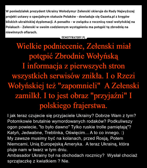 Wielkie podniecenie, Zełenski miał potępić Zbrodnie Wołyńską
I informacja z pierwszych stron wszystkich serwisów znikła. I o Rzezi Wołyńskiej też "zapomnieli"  A Zełenski zamilkł. I to jest obraz "przyjaźni" I polskiego frajerstwa.