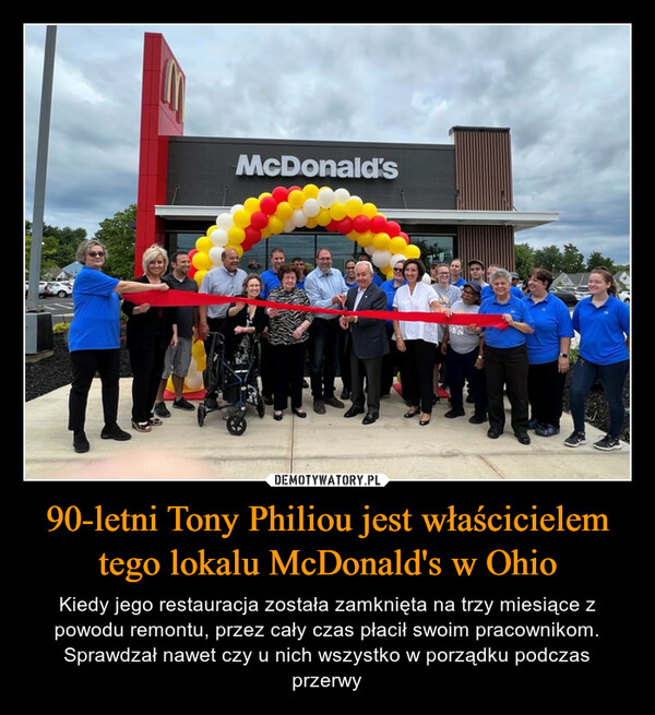 90-letni Tony Philiou jest właścicielem tego lokalu McDonald's w Ohio – Kiedy jego restauracja została zamknięta na trzy miesiące z powodu remontu, przez cały czas płacił swoim pracownikom. Sprawdzał nawet czy u nich wszystko w porządku podczas przerwy 