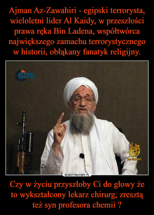 Ajman Az-Zawahiri - egipski terrorysta, wieloletni lider Al Kaidy, w przeszłości prawa ręka Bin Ladena, współtwórca największego zamachu terrorystycznego w historii, obłąkany fanatyk religijny. Czy w życiu przyszłoby Ci do głowy że to wykształcony lekarz chirurg, zresztą też syn profesora chemii ?