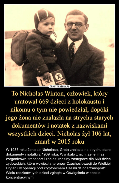To Nicholas Winton, człowiek, który uratował 669 dzieci z holokaustu i nikomu o tym nie powiedział, dopóki jego żona nie znalazła na strychu starych dokumentów i notatek z nazwiskami wszystkich dzieci. Nicholas żył 106 lat, zmarł w 2015 roku