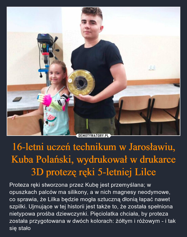 16-letni uczeń technikum w Jarosławiu, Kuba Polański, wydrukował w drukarce 3D protezę ręki 5-letniej Lilce – Proteza ręki stworzona przez Kubę jest przemyślana; w opuszkach palców ma silikony, a w nich magnesy neodymowe, co sprawia, że Lilka będzie mogła sztuczną dłonią łapać nawet szpilki. Ujmujące w tej historii jest także to, że została spełniona nietypowa prośba dziewczynki. Pięciolatka chciała, by proteza została przygotowana w dwóch kolorach: żółtym i różowym - i tak się stało 