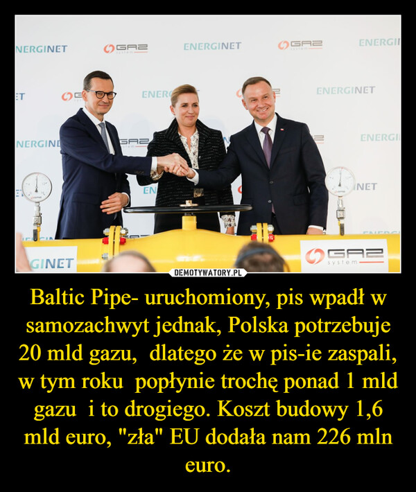 Baltic Pipe- uruchomiony, pis wpadł w samozachwyt jednak, Polska potrzebuje 20 mld gazu,  dlatego że w pis-ie zaspali, w tym roku  popłynie trochę ponad 1 mld gazu  i to drogiego. Koszt budowy 1,6 mld euro, "zła" EU dodała nam 226 mln euro.