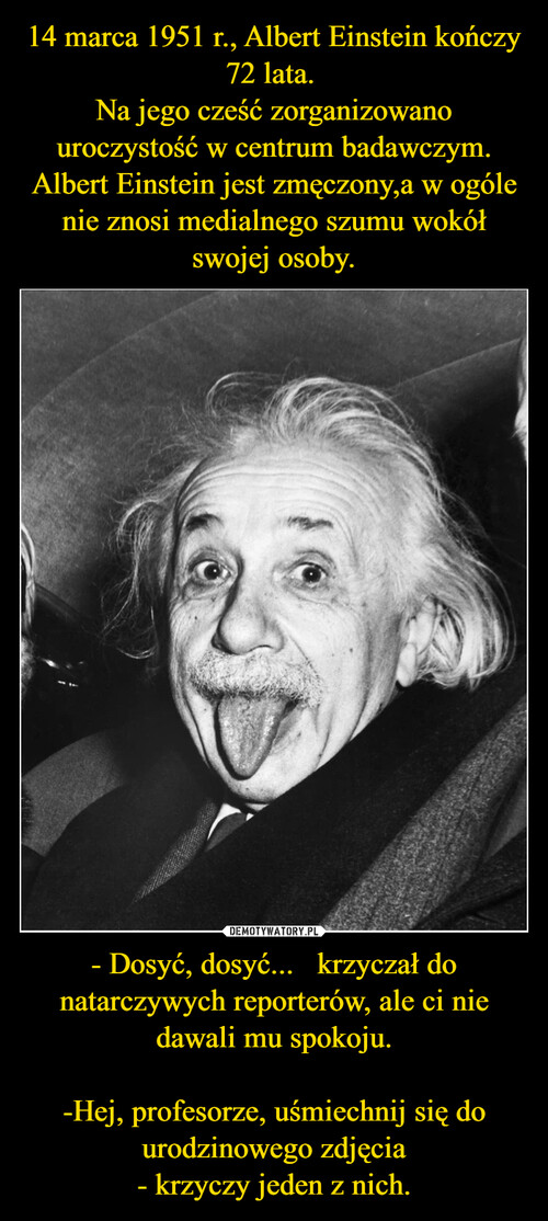 14 marca 1951 r., Albert Einstein kończy 72 lata. 
Na jego cześć zorganizowano uroczystość w centrum badawczym.
Albert Einstein jest zmęczony,a w ogóle nie znosi medialnego szumu wokół swojej osoby. - Dosyć, dosyć...   krzyczał do natarczywych reporterów, ale ci nie dawali mu spokoju.

-Hej, profesorze, uśmiechnij się do urodzinowego zdjęcia
- krzyczy jeden z nich.