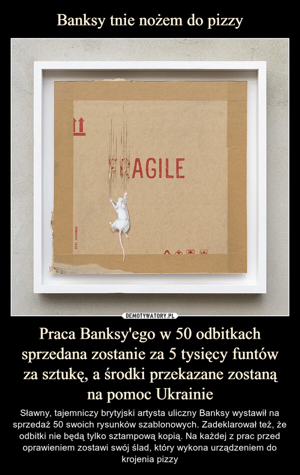 Praca Banksy'ego w 50 odbitkach sprzedana zostanie za 5 tysięcy funtów za sztukę, a środki przekazane zostanąna pomoc Ukrainie – Sławny, tajemniczy brytyjski artysta uliczny Banksy wystawił na sprzedaż 50 swoich rysunków szablonowych. Zadeklarował też, że odbitki nie będą tylko sztampową kopią. Na każdej z prac przed oprawieniem zostawi swój ślad, który wykona urządzeniem do krojenia pizzy 
