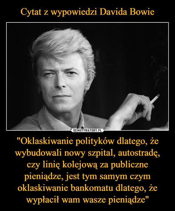 Cytat z wypowiedzi Davida Bowie "Oklaskiwanie polityków dlatego, że wybudowali nowy szpital, autostradę, czy linię kolejową za publiczne pieniądze, jest tym samym czym oklaskiwanie bankomatu dlatego, że wypłacił wam wasze pieniądze"