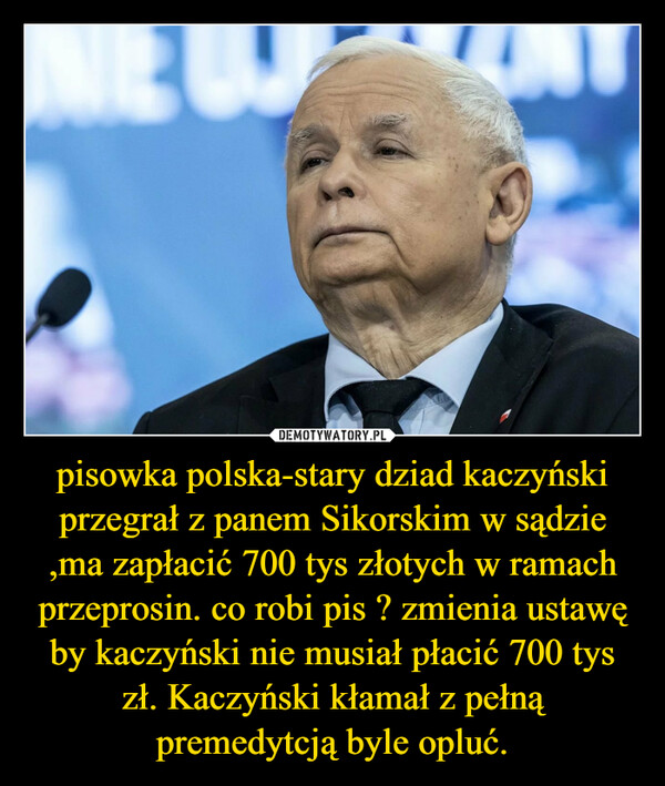 pisowka polska-stary dziad kaczyński przegrał z panem Sikorskim w sądzie ,ma zapłacić 700 tys złotych w ramach przeprosin. co robi pis ? zmienia ustawę by kaczyński nie musiał płacić 700 tys zł. Kaczyński kłamał z pełną premedytcją byle opluć. –  