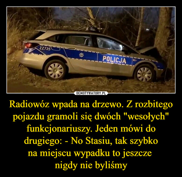 Radiowóz wpada na drzewo. Z rozbitego pojazdu gramoli się dwóch "wesołych" funkcjonariuszy. Jeden mówi do drugiego: - No Stasiu, tak szybkona miejscu wypadku to jeszcze nigdy nie byliśmy –  