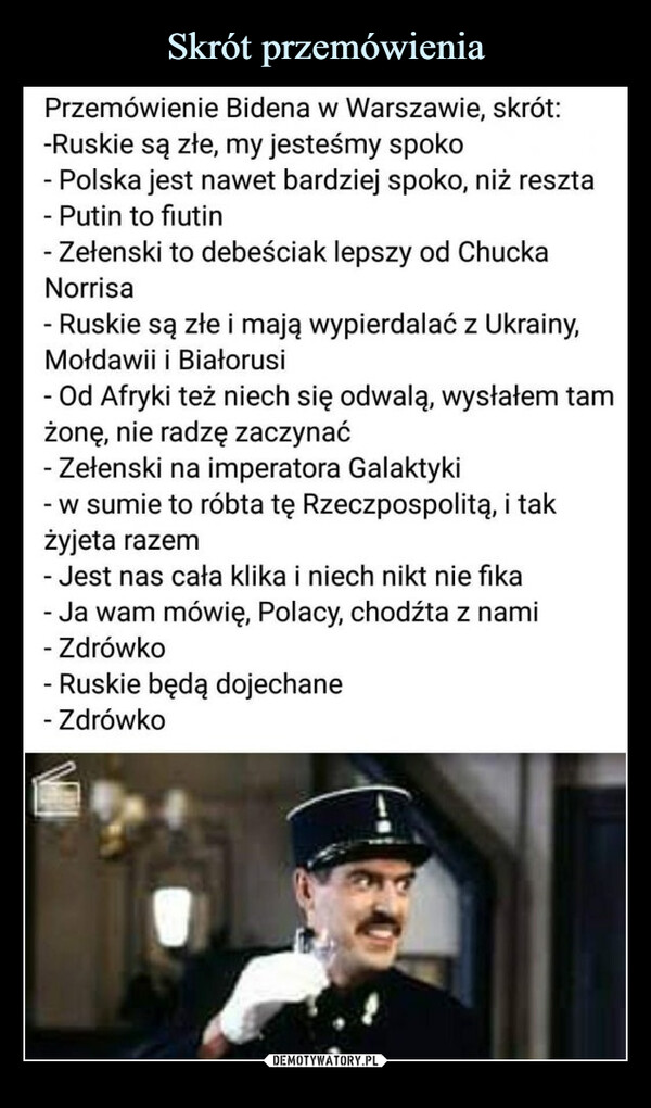  –  Przemówienie Bidena w Warszawie, skrót: -Ruskie są złe, my jesteśmy spoko- Polska jest nawet bardziej spoko, niż reszta- Putin tofiutin- Zełenski to debeściak lepszy od Chucka Norrisa