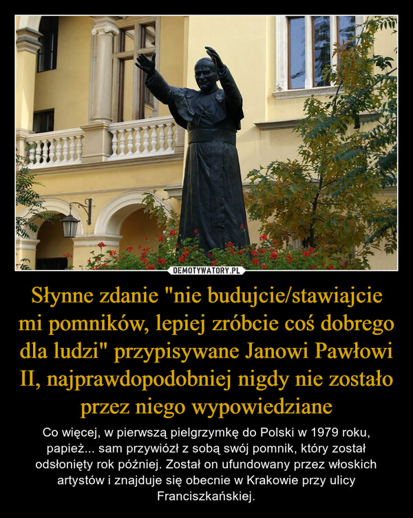 Słynne zdanie "nie budujcie/stawiajcie mi pomników, lepiej zróbcie coś dobrego dla ludzi" przypisywane Janowi Pawłowi II, najprawdopodobniej nigdy nie zostało przez niego wypowiedziane – Co więcej, w pierwszą pielgrzymkę do Polski w 1979 roku, papież... sam przywiózł z sobą swój pomnik, który został odsłonięty rok później. Został on ufundowany przez włoskich artystów i znajduje się obecnie w Krakowie przy ulicy Franciszkańskiej. 案