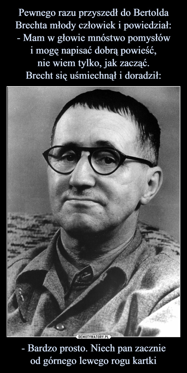 Pewnego razu przyszedł do Bertolda Brechta młody człowiek i powiedział:
- Mam w głowie mnóstwo pomysłów
i mogę napisać dobrą powieść,
nie wiem tylko, jak zacząć.
Brecht się uśmiechnął i doradził: - Bardzo prosto. Niech pan zacznie
od górnego lewego rogu kartki