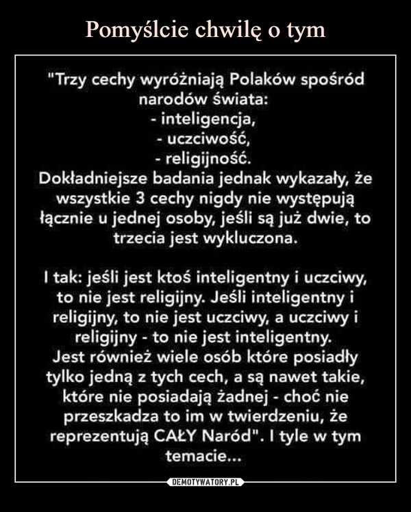  –  "Trzy cechy wyróżniają Polaków spośródnarodów świata:- inteligencja,- uczciwość,- religijność.Dokładniejsze badania jednak wykazały, żewszystkie 3 cechy nigdy nie występująłącznie u jednej osoby, jeśli są już dwie, totrzecia jest wykluczona.I tak: jeśli jest ktoś inteligentny i uczciwy,to nie jest religijny. Jeśli inteligentny ireligijny, to nie jest uczciwy, a uczciwy ireligijny - to nie jest inteligentny.Jest również wiele osób które posiadłytylko jedną z tych cech, a są nawet takie,które nie posiadają żadnej - choć nieprzeszkadza to im w twierdzeniu, żereprezentują CAŁY Naród". I tyle w tymtemacie...