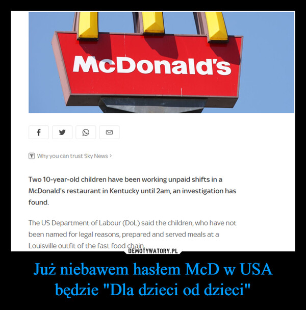 Już niebawem hasłem McD w USA będzie "Dla dzieci od dzieci" –  fMcDonald'sKWhy you can trust Sky News >Two 10-year-old children have been working unpaid shifts in aMcDonald's restaurant in Kentucky until 2am, an investigation hasfound.The US Department of Labour (DoL) said the children, who have notbeen named for legal reasons, prepared and served meals at aLouisville outfit of the fast food chain.