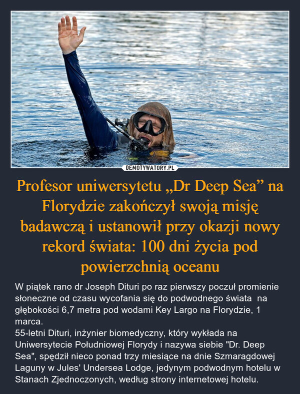 Profesor uniwersytetu „Dr Deep Sea” na Florydzie zakończył swoją misję badawczą i ustanowił przy okazji nowy rekord świata: 100 dni życia pod powierzchnią oceanu – W piątek rano dr Joseph Dituri po raz pierwszy poczuł promienie słoneczne od czasu wycofania się do podwodnego świata  na głębokości 6,7 metra pod wodami Key Largo na Florydzie, 1 marca.55-letni Dituri, inżynier biomedyczny, który wykłada na Uniwersytecie Południowej Florydy i nazywa siebie "Dr. Deep Sea", spędził nieco ponad trzy miesiące na dnie Szmaragdowej Laguny w Jules' Undersea Lodge, jedynym podwodnym hotelu w Stanach Zjednoczonych, według strony internetowej hotelu. 