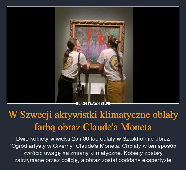 W Szwecji aktywistki klimatyczne oblały farbą obraz Claude'a Moneta – Dwie kobiety w wieku 25 i 30 lat, oblały w Sztokholmie obraz "Ogród artysty w Giverny" Claude'a Moneta. Chciały w ten sposób zwrócić uwagę na zmiany klimatyczne. Kobiety zostały zatrzymane przez policję, a obraz został poddany ekspertyzie 