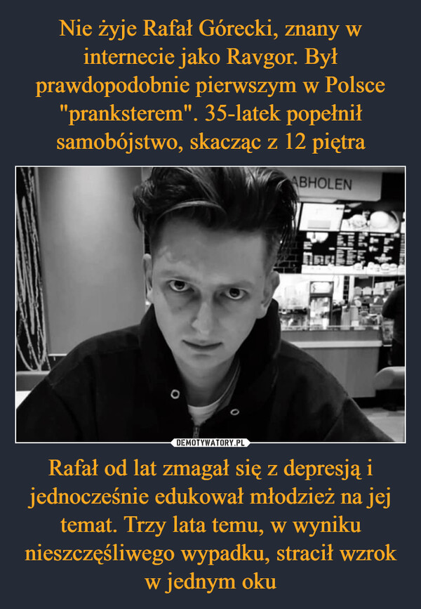 Nie żyje Rafał Górecki, znany w internecie jako Ravgor. Był prawdopodobnie pierwszym w Polsce "pranksterem". 35-latek popełnił samobójstwo, skacząc z 12 piętra Rafał od lat zmagał się z depresją i jednocześnie edukował młodzież na jej temat. Trzy lata temu, w wyniku nieszczęśliwego wypadku, stracił wzrok w jednym oku
