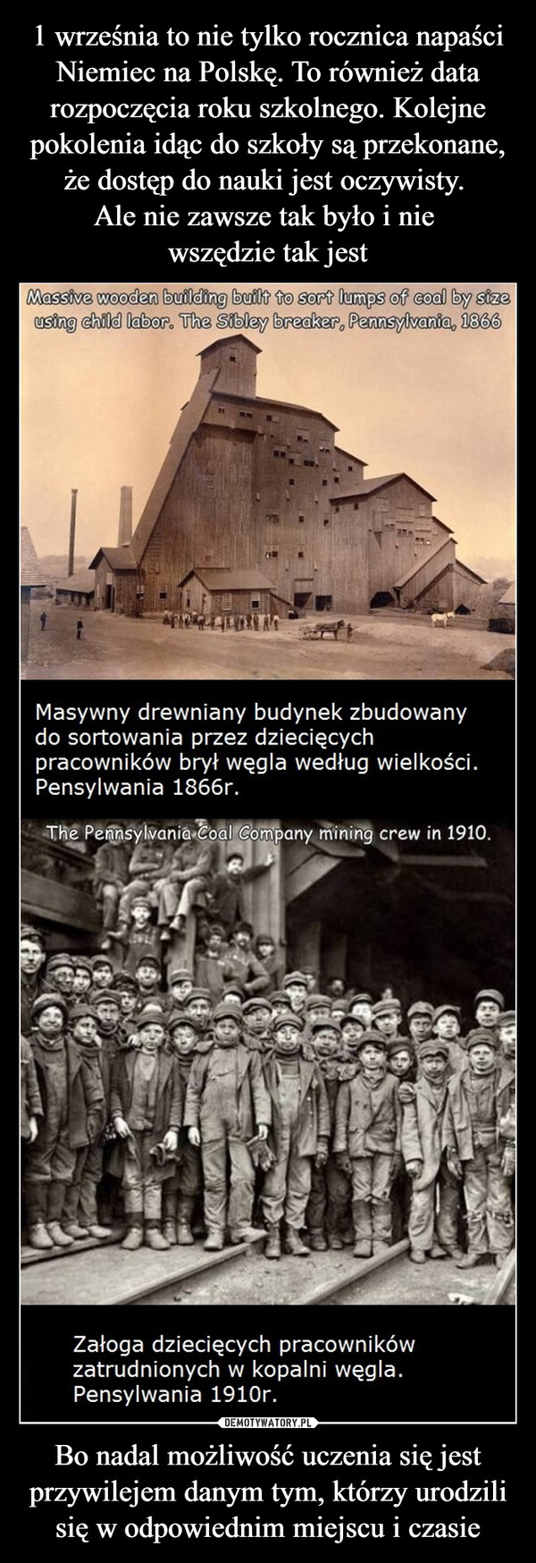 Bo nadal możliwość uczenia się jest przywilejem danym tym, którzy urodzili się w odpowiednim miejscu i czasie –  Massive wooden building built to sort lumps of coal by sizeusing child labor. The Sibley breaker, Pennsylvania, 1866Masywny drewniany budynek zbudowanydo sortowania przez dziecięcychpracowników brył węgla według wielkości.Pensylwania 1866r.The Pennsylvania Coal Company mining crew in 1910.Załoga dziecięcych pracownikówzatrudnionych w kopalni węgla.Pensylwania 1910r.