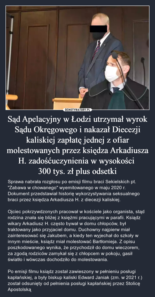 Sąd Apelacyjny w Łodzi utrzymał wyrok Sądu Okręgowego i nakazał Diecezji kaliskiej zapłatę jednej z ofiar molestowanych przez księdza Arkadiusza H. zadośćuczynienia w wysokości 
300 tys. zł plus odsetki