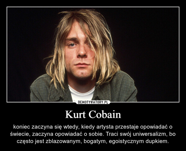 Kurt Cobain – koniec zaczyna się wtedy, kiedy artysta przestaje opowiadać o świecie, zaczyna opowiadać o sobie. Traci swój uniwersalizm, bo często jest zblazowanym, bogatym, egoistycznym dupkiem. 