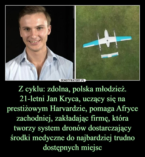 Z cyklu: zdolna, polska młodzież. 21-letni Jan Kryca, uczący się na prestiżowym Harvardzie, pomaga Afryce zachodniej, zakładając firmę, która tworzy system dronów dostarczający środki medyczne do najbardziej trudno dostępnych miejsc