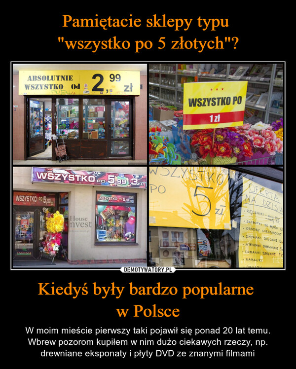 Kiedyś były bardzo popularne w Polsce – W moim mieście pierwszy taki pojawił się ponad 20 lat temu. Wbrew pozorom kupiłem w nim dużo ciekawych rzeczy, np. drewniane eksponaty i płyty DVD ze znanymi filmami ABSOLUTNIEWSZYSTKO Od299JAWSZYSTKOWSZYSTKO PO 5,99Housenvestease-init.plPD573zł5,99 32WSZYSTKO 5,000WSZYSTKO PO1złWSZYSTKO5POUDAIN GREZU.OFERTANA DZISIARECZNIKImatySACACTRI DO•OZDOBY WIELKANOCNE. ZMYWAKI DRUCIANEWIESZAKI DREWNIANE SDZBANKI SZKLANE 7ZABALKI
