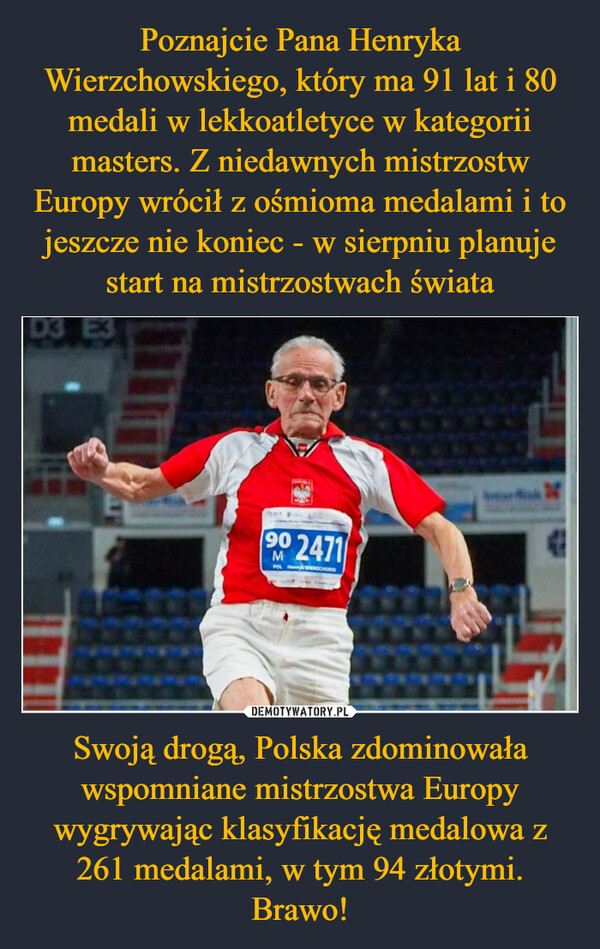 Poznajcie Pana Henryka Wierzchowskiego, który ma 91 lat i 80 medali w lekkoatletyce w kategorii masters. Z niedawnych mistrzostw Europy wrócił z ośmioma medalami i to jeszcze nie koniec - w sierpniu planuje start na mistrzostwach świata Swoją drogą, Polska zdominowała wspomniane mistrzostwa Europy wygrywając klasyfikację medalowa z 261 medalami, w tym 94 złotymi. Brawo!
