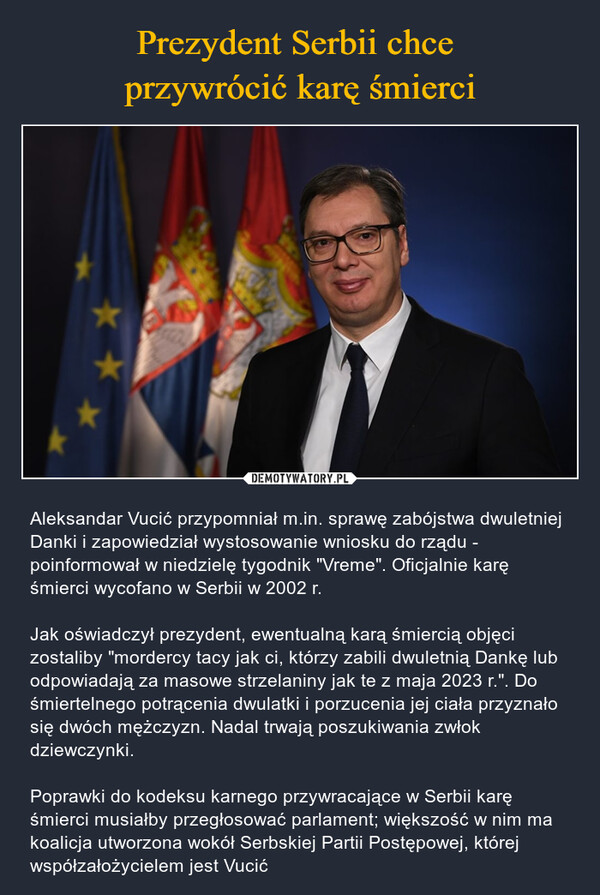  – Aleksandar Vucić przypomniał m.in. sprawę zabójstwa dwuletniej Danki i zapowiedział wystosowanie wniosku do rządu - poinformował w niedzielę tygodnik "Vreme". Oficjalnie karę śmierci wycofano w Serbii w 2002 r.Jak oświadczył prezydent, ewentualną karą śmiercią objęci zostaliby "mordercy tacy jak ci, którzy zabili dwuletnią Dankę lub odpowiadają za masowe strzelaniny jak te z maja 2023 r.". Do śmiertelnego potrącenia dwulatki i porzucenia jej ciała przyznało się dwóch mężczyzn. Nadal trwają poszukiwania zwłok dziewczynki.Poprawki do kodeksu karnego przywracające w Serbii karę śmierci musiałby przegłosować parlament; większość w nim ma koalicja utworzona wokół Serbskiej Partii Postępowej, której współzałożycielem jest Vucić 