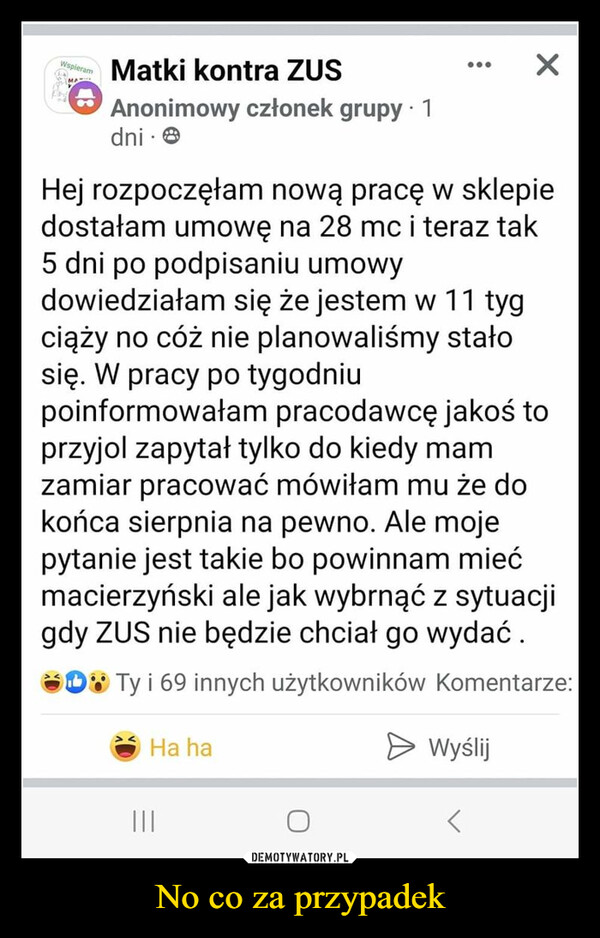 No co za przypadek –  WspieramMAMatki kontra ZUSAnonimowy członek grupy ⚫ 1dni.Hej rozpoczęłam nową pracę w sklepiedostałam umowę na 28 mc i teraz tak5 dni po podpisaniu umowydowiedziałam się że jestem w 11 tygciąży no cóż nie planowaliśmy stałosię. W pracy po tygodniupoinformowałam pracodawcę jakoś toprzyjol zapytał tylko do kiedy mamzamiar pracować mówiłam mu że dokońca sierpnia na pewno. Ale mojepytanie jest takie bo powinnam miećmacierzyński ale jak wybrnąć z sytuacjigdy ZUS nie będzie chciał go wydać.Ty i 69 innych użytkowników Komentarze:Ha ha> Wyślij|||>