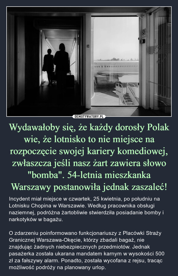 Wydawałoby się, że każdy dorosły Polak wie, że lotnisko to nie miejsce na rozpoczęcie swojej kariery komediowej, zwłaszcza jeśli nasz żart zawiera słowo "bomba". 54-letnia mieszkanka Warszawy postanowiła jednak zaszaleć! – Incydent miał miejsce w czwartek, 25 kwietnia, po południu na Lotnisku Chopina w Warszawie. Według pracownika obsługi naziemnej, podróżna żartobliwie stwierdziła posiadanie bomby i narkotyków w bagażu.O zdarzeniu poinformowano funkcjonariuszy z Placówki Straży Granicznej Warszawa-Okęcie, którzy zbadali bagaż, nie znajdując żadnych niebezpiecznych przedmiotów. Jednak pasażerka została ukarana mandatem karnym w wysokości 500 zł za fałszywy alarm. Ponadto, została wycofana z rejsu, tracąc możliwość podróży na planowany urlop. Vueling coRYANAIR