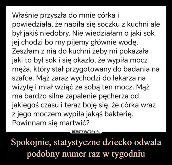 Spokojnie, statystyczne dziecko odwala podobny numer raz w tygodniu –  Właśnie przyszła do mnie córka ipowiedziała, że napiła się soczku z kuchni alebył jakiś niedobry. Nie wiedziałam o jaki sokjej chodzi bo my pijemy głównie wodę.Zeszłam z nią do kuchni żeby mi pokazałajaki to był sok i się okazlo, że wypiła moczmęża, który stał przygotowany do badania naszafce. Mąż zaraz wychodzi do lekarza nawizytę i miał wziąć ze sobą ten mocz. Mążma bardzo silne zapalenie pęcherza odjakiegoś czasu i teraz boję się, że córka wrazz jego moczem wypiła jakąś bakterię.Powinnam się martwić?